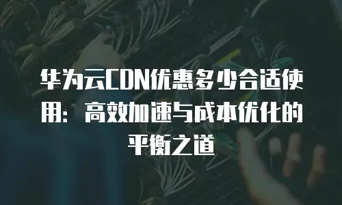 华为云CDN优惠多少合适使用：高效加速与成本优化的平衡之道