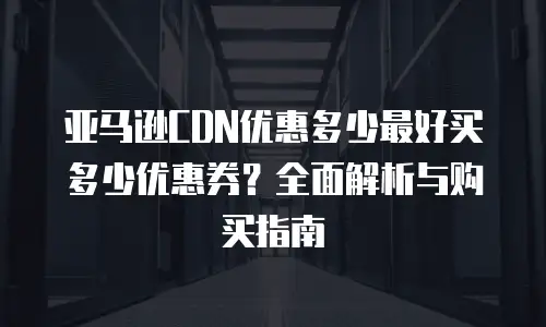 亚马逊CDN优惠多少最好买多少优惠券？全面解析与购买指南