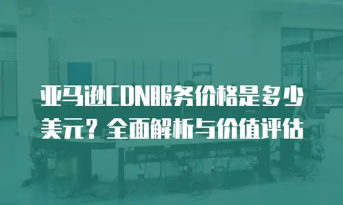 亚马逊CDN服务价格是多少美元？全面解析与价值评估
