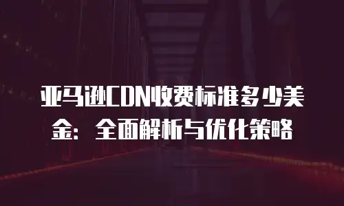 亚马逊CDN收费标准多少美金：全面解析与优化策略