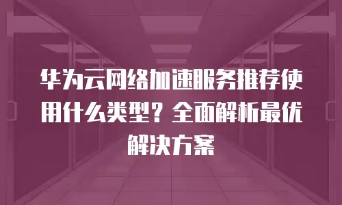 华为云网络加速服务推荐使用什么类型？全面解析最优解决方案