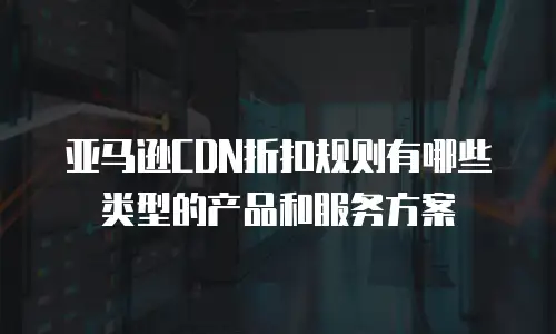 亚马逊CDN折扣规则有哪些类型的产品和服务方案