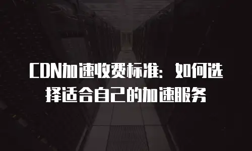 CDN加速收费标准：如何选择适合自己的加速服务