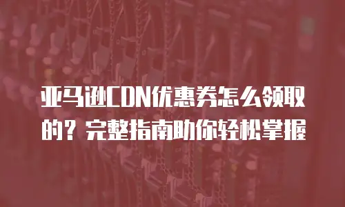 亚马逊CDN优惠券怎么领取的？完整指南助你轻松掌握