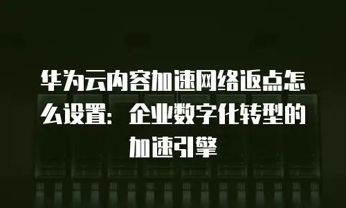 华为云内容加速网络返点怎么设置：企业数字化转型的加速引擎