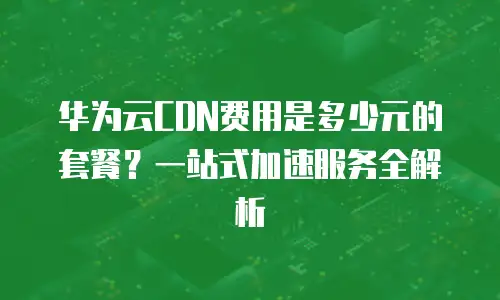 华为云CDN费用是多少元的套餐？一站式加速服务全解析