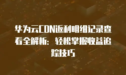 华为云CDN返利明细记录查看全解析：轻松掌握收益追踪技巧
