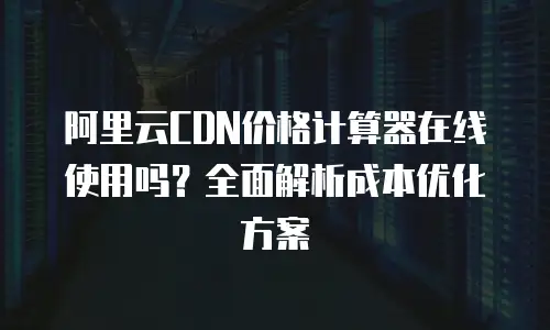 阿里云CDN价格计算器在线使用吗？全面解析成本优化方案
