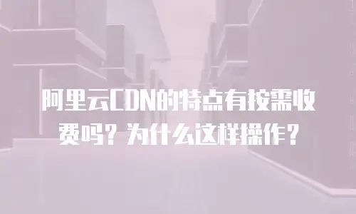 阿里云CDN的特点有按需收费吗？为什么这样操作？