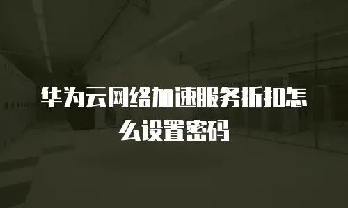 华为云网络加速服务折扣怎么设置密码