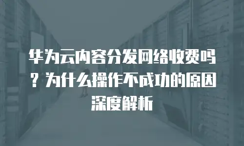 华为云内容分发网络收费吗？为什么操作不成功的原因深度解析