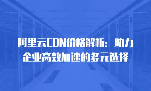 阿里云CDN价格解析：助力企业高效加速的多元选择
