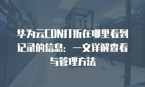 华为云CDN打折在哪里看到记录的信息：一文详解查看与管理方法