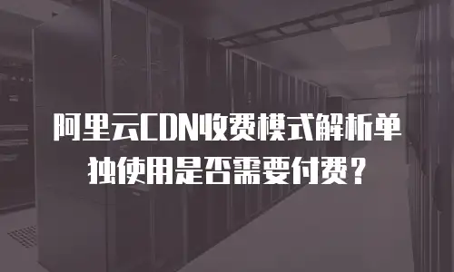 阿里云CDN收费模式解析单独使用是否需要付费？
