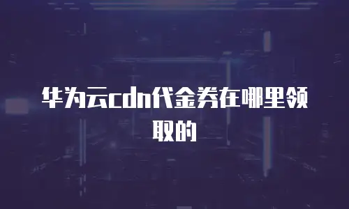 华为云cdn代金券在哪里领取的
