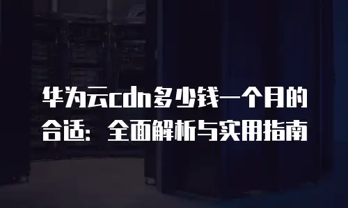 华为云cdn多少钱一个月的合适：全面解析与实用指南