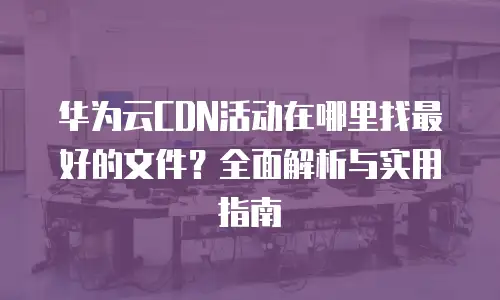 华为云CDN活动在哪里找最好的文件？全面解析与实用指南