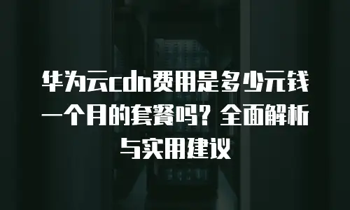 华为云cdn费用是多少元钱一个月的套餐吗？全面解析与实用建议