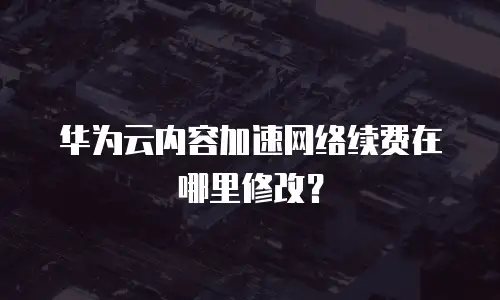 华为云内容加速网络续费在哪里修改？