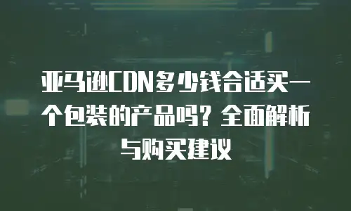 亚马逊CDN多少钱合适买一个包装的产品吗？全面解析与购买建议