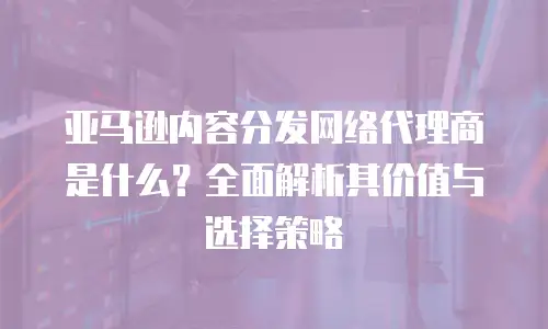 亚马逊内容分发网络代理商是什么？全面解析其价值与选择策略