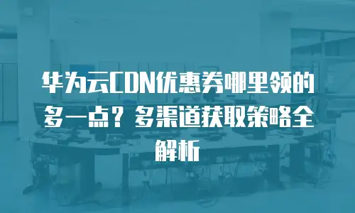华为云CDN优惠券哪里领的多一点？多渠道获取策略全解析