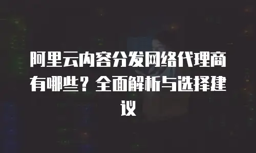 阿里云内容分发网络代理商有哪些？全面解析与选择建议