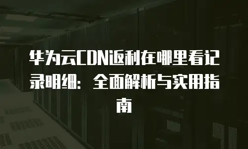 华为云CDN返利在哪里看记录明细：全面解析与实用指南