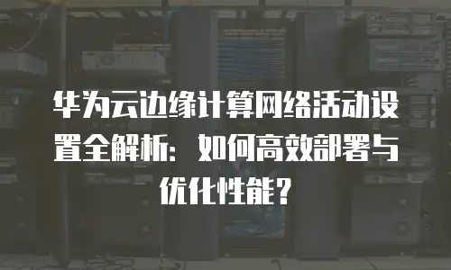 华为云边缘计算网络活动设置全解析：如何高效部署与优化性能？