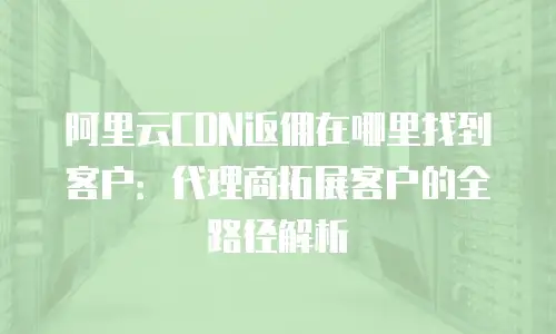 阿里云CDN返佣在哪里找到客户：代理商拓展客户的全路径解析