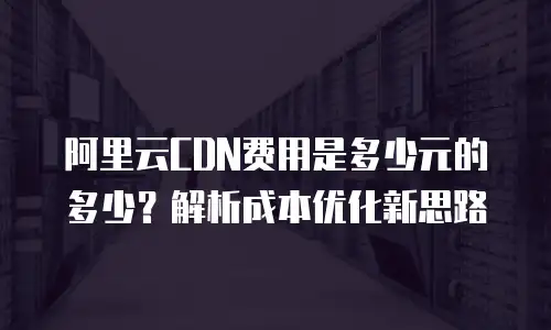 阿里云CDN费用是多少元的多少？解析成本优化新思路