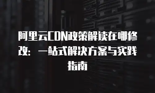 阿里云CDN政策解读在哪修改：一站式解决方案与实践指南