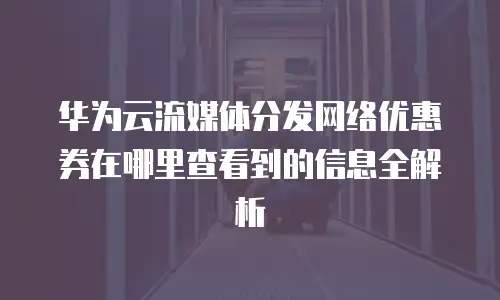 华为云流媒体分发网络优惠券在哪里查看到的信息全解析