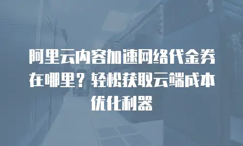阿里云内容加速网络代金券在哪里？轻松获取云端成本优化利器