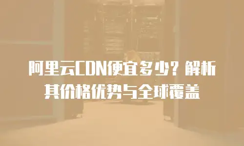 阿里云CDN便宜多少？解析其价格优势与全球覆盖