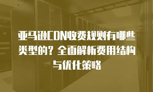 亚马逊CDN收费规则有哪些类型的？全面解析费用结构与优化策略
