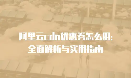 阿里云cdn优惠券怎么用：全面解析与实用指南