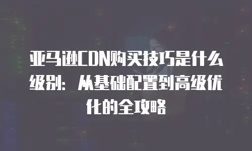 亚马逊CDN购买技巧是什么级别：从基础配置到高级优化的全攻略