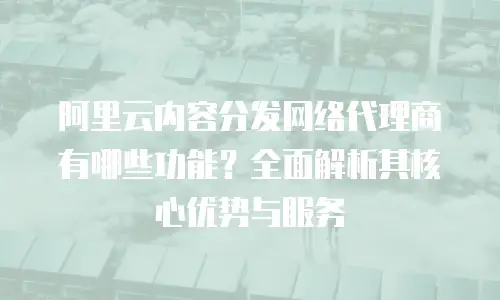 阿里云内容分发网络代理商有哪些功能？全面解析其核心优势与服务