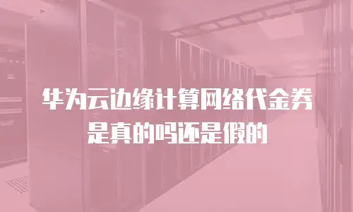 华为云边缘计算网络代金券是真的吗还是假的