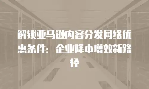 解锁亚马逊内容分发网络优惠条件：企业降本增效新路径