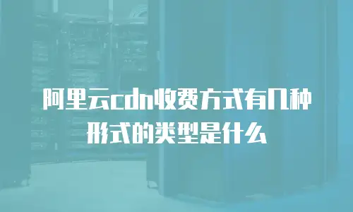 阿里云cdn收费方式有几种形式的类型是什么