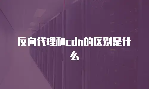 反向代理和cdn的区别是什么