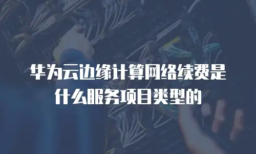 华为云边缘计算网络续费是什么服务项目类型的