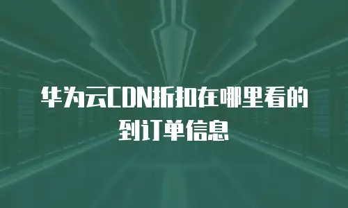 华为云CDN折扣在哪里看的到订单信息