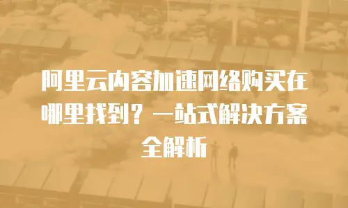 阿里云内容加速网络购买在哪里找到？一站式解决方案全解析