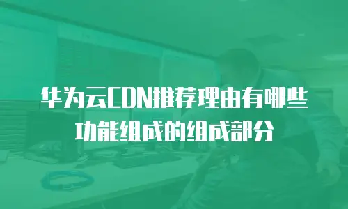 华为云CDN推荐理由有哪些功能组成的组成部分