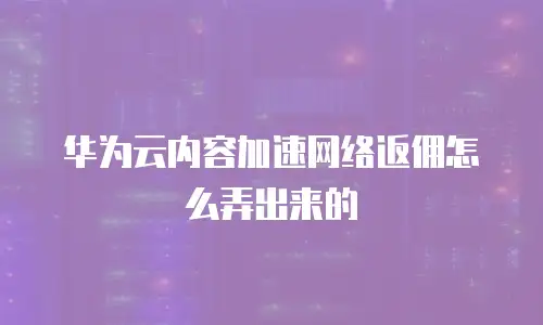 华为云内容加速网络返佣怎么弄出来的
