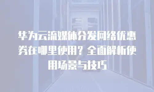 华为云流媒体分发网络优惠券在哪里使用？全面解析使用场景与技巧