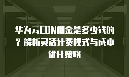 华为云CDN佣金是多少钱的？解析灵活计费模式与成本优化策略